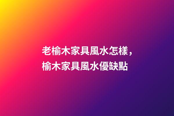 老榆木家具風水怎樣，榆木家具風水優缺點