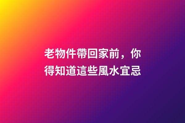 老物件帶回家前，你得知道這些風水宜忌