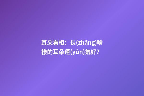 耳朵看相：長(zhǎng)啥樣的耳朵運(yùn)氣好？