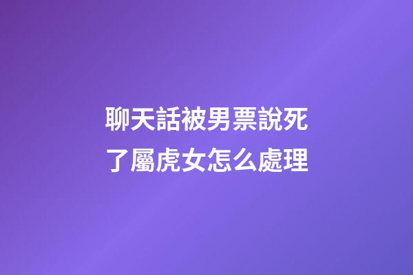 聊天話被男票說死了屬虎女怎么處理