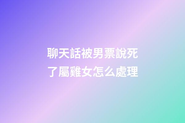 聊天話被男票說死了屬雞女怎么處理