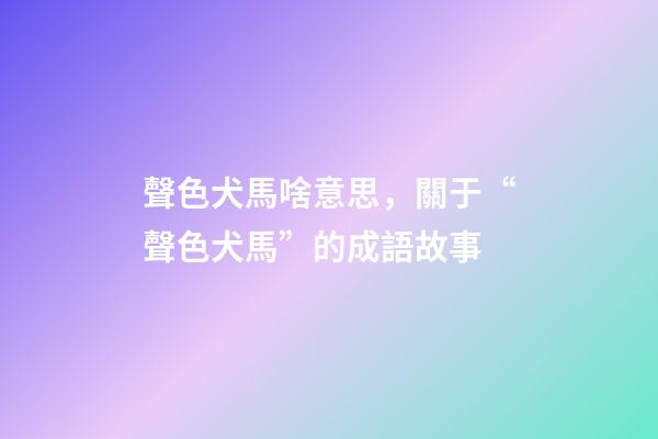 聲色犬馬啥意思，關于“聲色犬馬”的成語故事-第1張-觀點-玄機派