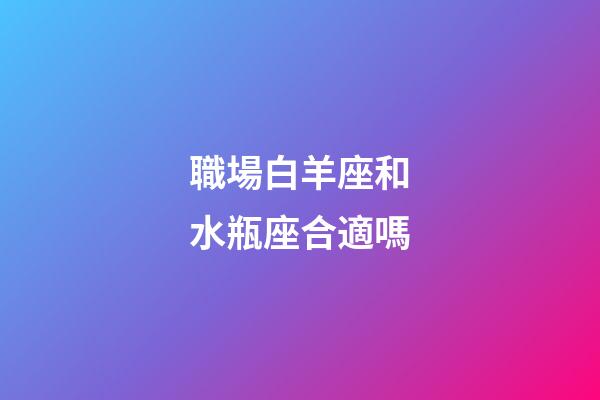 職場白羊座和水瓶座合適嗎-第1張-星座運勢-玄機派