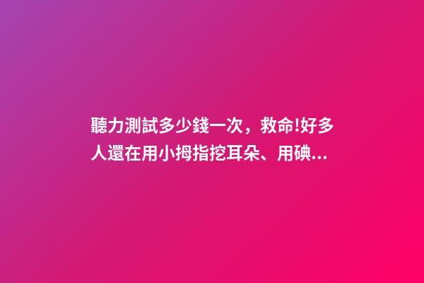 聽力測試多少錢一次，救命!好多人還在用小拇指挖耳朵、用碘酒涂耳朵...-第1張-觀點-玄機派