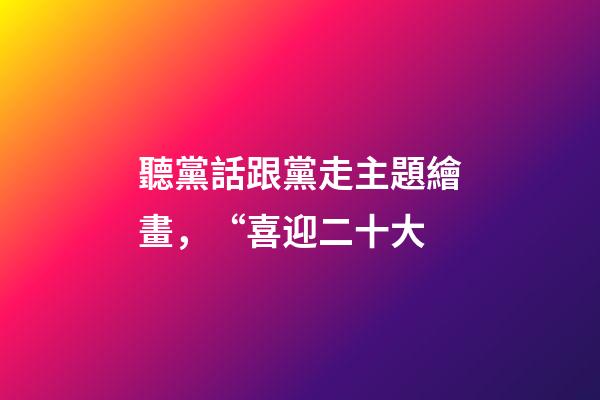 聽黨話跟黨走主題繪畫，“喜迎二十大-第1張-觀點-玄機派