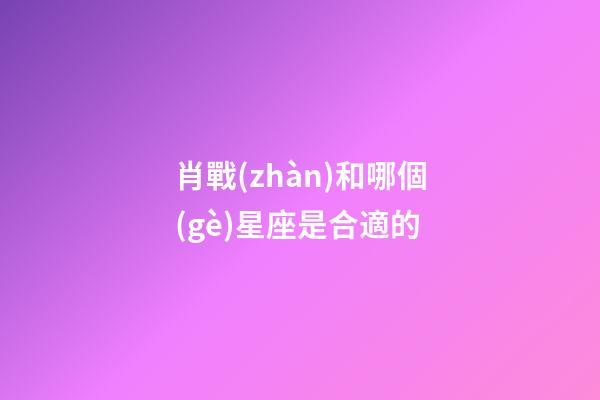 肖戰(zhàn)和哪個(gè)星座是合適的-第1張-星座運(yùn)勢(shì)-玄機(jī)派
