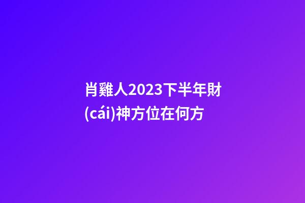 肖雞人2023下半年財(cái)神方位在何方