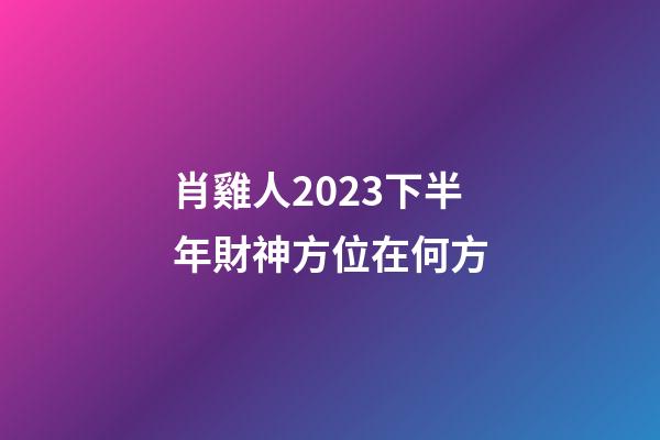 肖雞人2023下半年財神方位在何方