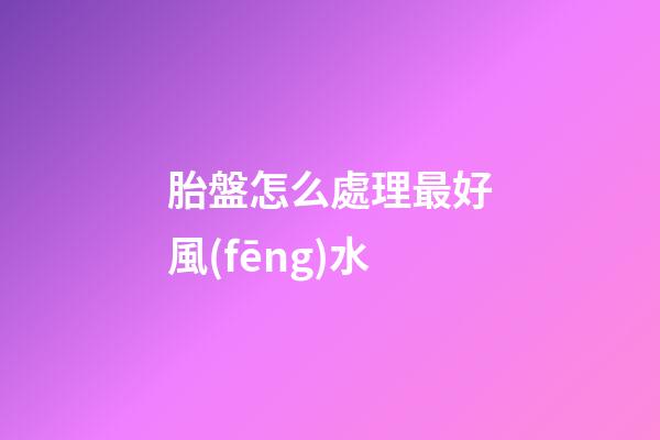 胎盤怎么處理最好風(fēng)水