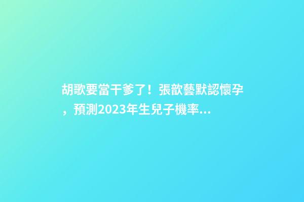 胡歌要當干爹了！張歆藝默認懷孕，預測2023年生兒子機率高！
