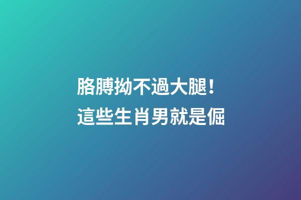 胳膊拗不過大腿！這些生肖男就是倔
