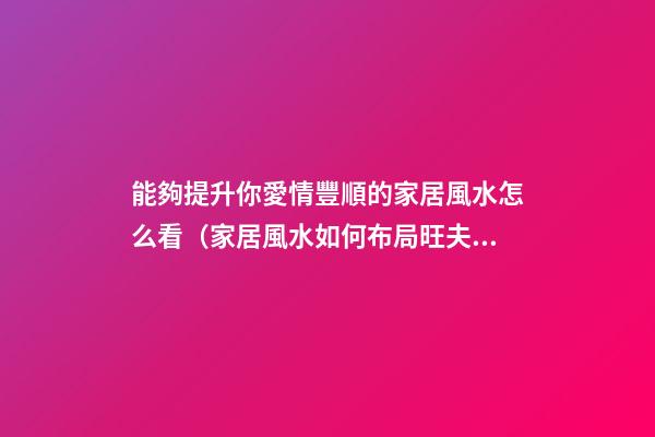 能夠提升你愛情豐順的家居風水怎么看（家居風水如何布局旺夫妻感情）