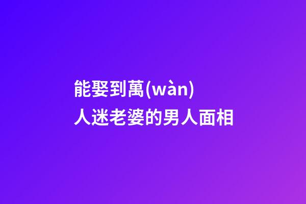 能娶到萬(wàn)人迷老婆的男人面相