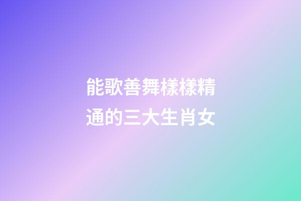 能歌善舞樣樣精通的三大生肖女