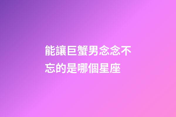 能讓巨蟹男念念不忘的是哪個星座-第1張-星座運(yùn)勢-玄機(jī)派