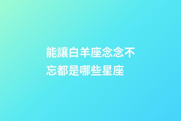 能讓白羊座念念不忘都是哪些星座-第1張-星座運勢-玄機派