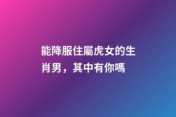 能降服住屬虎女的生肖男，其中有你嗎
