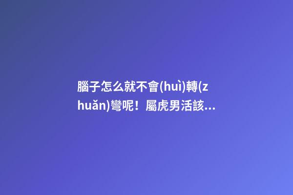 腦子怎么就不會(huì)轉(zhuǎn)彎呢！屬虎男活該沒有女朋友系列