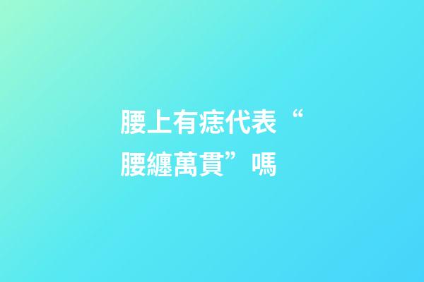 腰上有痣代表“腰纏萬貫”嗎