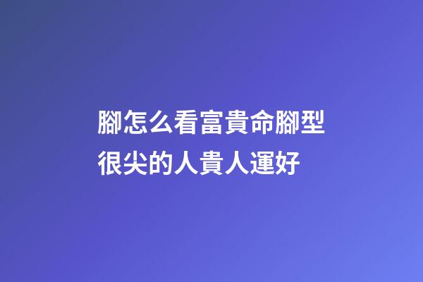 腳怎么看富貴命?腳型很尖的人貴人運好