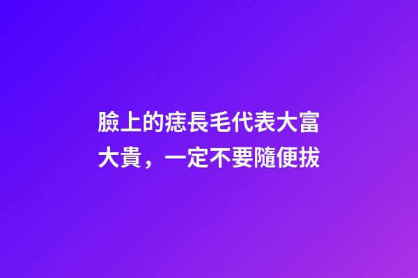 臉上的痣長毛代表大富大貴，一定不要隨便拔