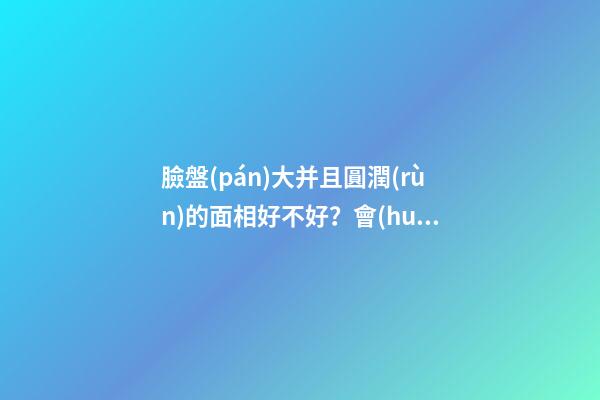 臉盤(pán)大并且圓潤(rùn)的面相好不好？會(huì)旺夫嗎？