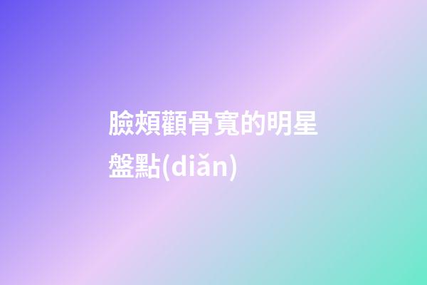 臉頰顴骨寬的明星盤點(diǎn)