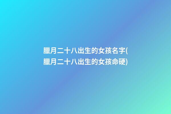 臘月二十八出生的女孩名字(臘月二十八出生的女孩命硬)