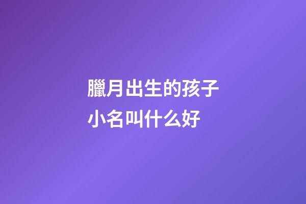臘月出生的孩子小名叫什么好(臘月出生的小孩小名)-第1張-寶寶起名-玄機(jī)派