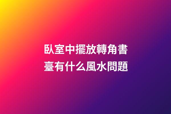 臥室中擺放轉角書臺有什么風水問題
