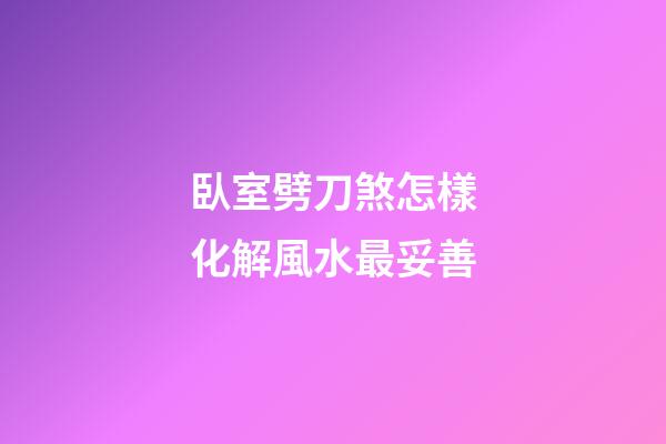 臥室劈刀煞怎樣化解風水最妥善