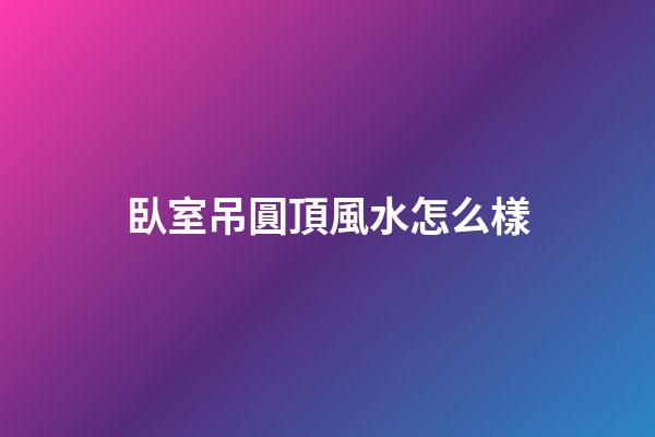 臥室吊圓頂風水怎么樣