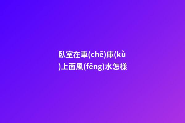臥室在車(chē)庫(kù)上面風(fēng)水怎樣