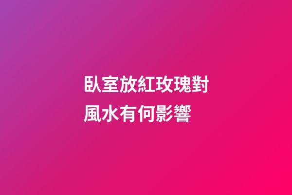臥室放紅玫瑰對風水有何影響