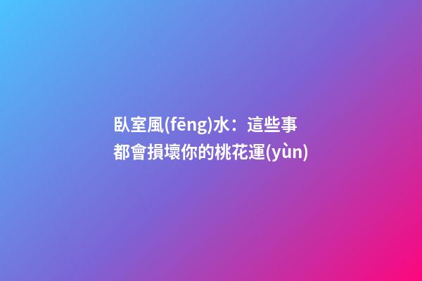 臥室風(fēng)水：這些事都會損壞你的桃花運(yùn)