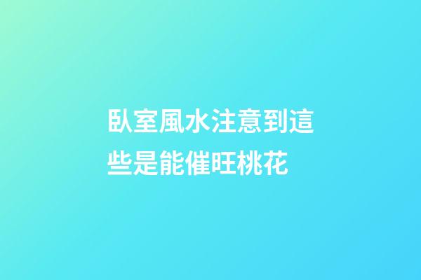 臥室風水注意到這些是能催旺桃花