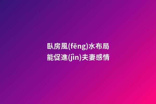臥房風(fēng)水布局能促進(jìn)夫妻感情