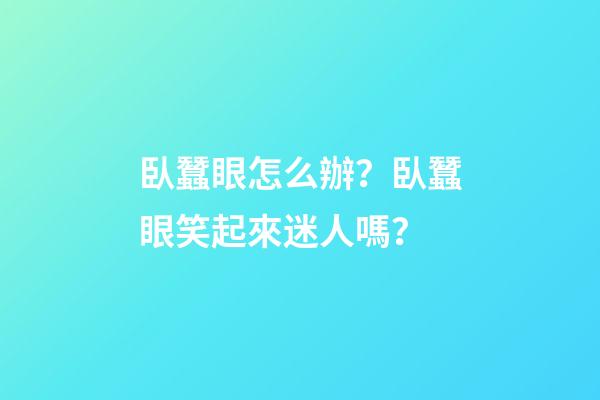 臥蠶眼怎么辦？臥蠶眼笑起來迷人嗎？