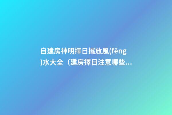 自建房神明擇日擺放風(fēng)水大全（建房擇日注意哪些風(fēng)水）