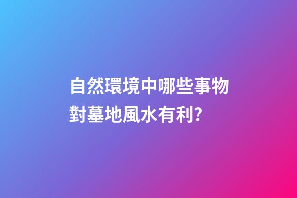 自然環境中哪些事物對墓地風水有利？