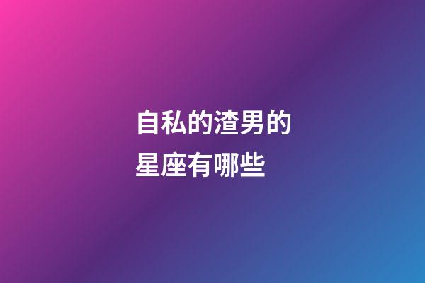 自私的渣男的星座有哪些-第1張-星座運勢-玄機派
