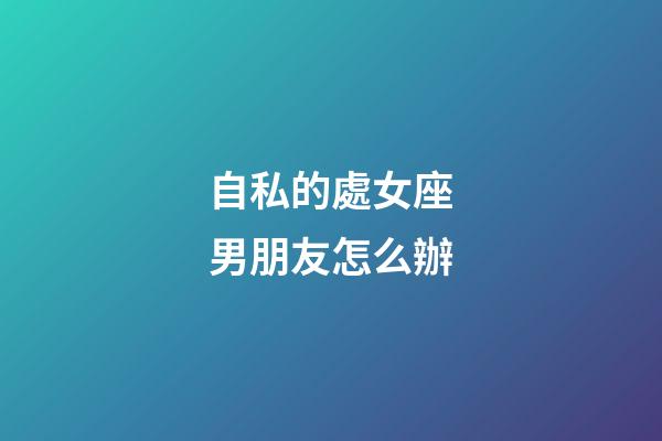 自私的處女座男朋友怎么辦-第1張-星座運勢-玄機派