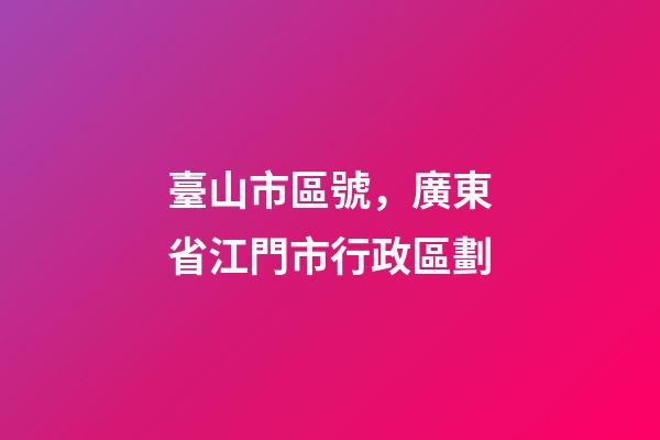 臺山市區號，廣東省江門市行政區劃-第1張-觀點-玄機派