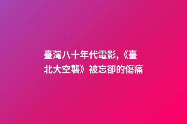 臺灣八十年代電影,《臺北大空襲》被忘卻的傷痛-第1張-觀點-玄機派