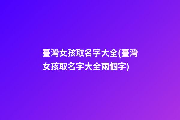 臺灣女孩取名字大全(臺灣女孩取名字大全兩個字)