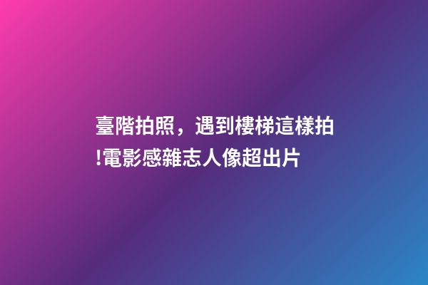臺階拍照，遇到樓梯這樣拍!電影感雜志人像超出片-第1張-觀點-玄機派