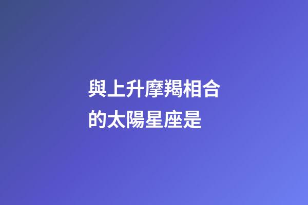 與上升摩羯相合的太陽星座是-第1張-星座運勢-玄機派