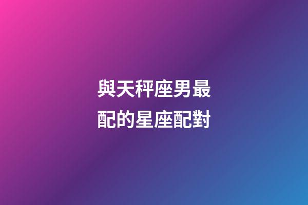 與天秤座男最配的星座配對-第1張-星座運勢-玄機派