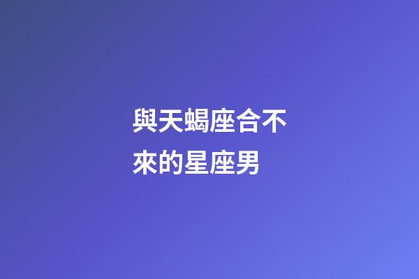 與天蝎座合不來的星座男-第1張-星座運勢-玄機派