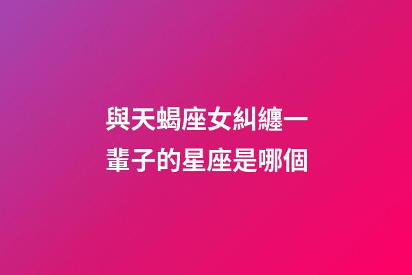 與天蝎座女糾纏一輩子的星座是哪個-第1張-星座運勢-玄機派